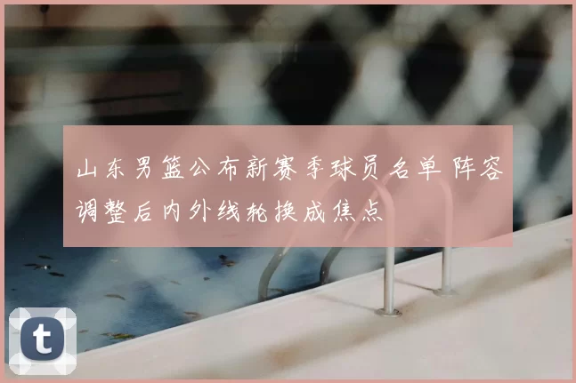 山东男篮公布新赛季球员名单 阵容调整后内外线轮换成焦点