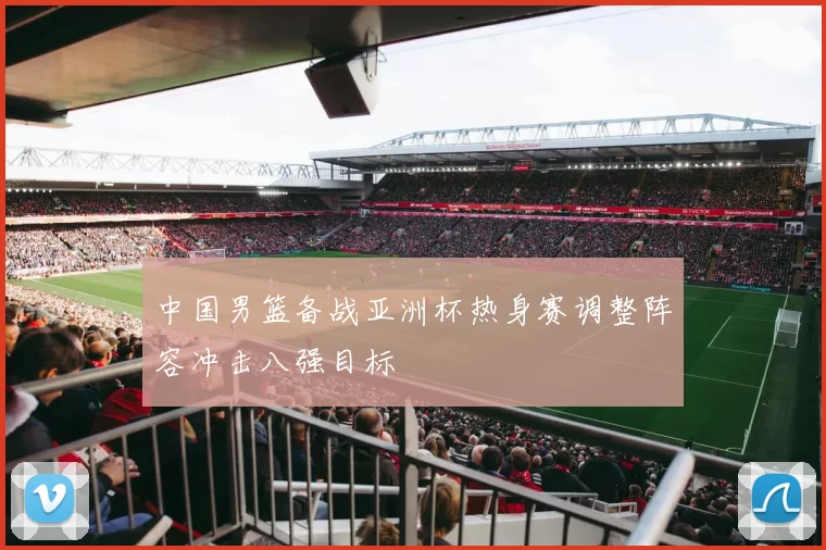 中国男篮备战亚洲杯热身赛调整阵容冲击八强目标