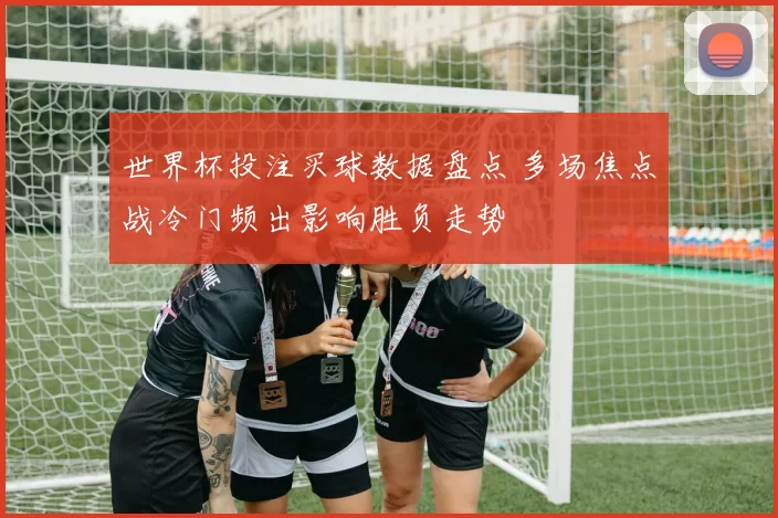 世界杯投注买球数据盘点 多场焦点战冷门频出影响胜负走势
