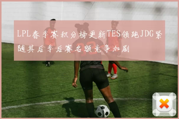 LPL春季赛积分榜更新TES领跑JDG紧随其后季后赛名额竞争加剧