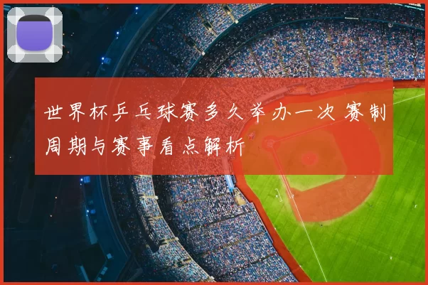 世界杯乒乓球赛多久举办一次 赛制周期与赛事看点解析