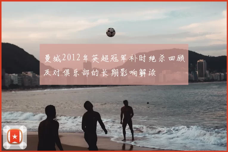 曼城2012年英超冠军补时绝杀回顾及对俱乐部的长期影响解读