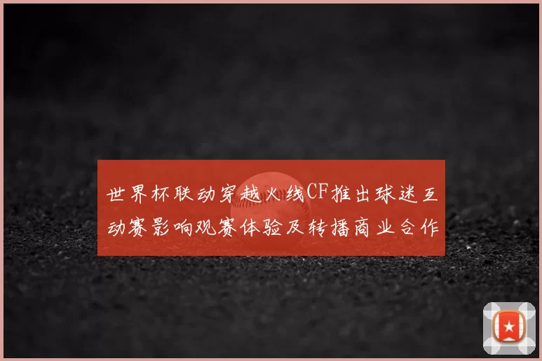 世界杯联动穿越火线CF推出球迷互动赛影响观赛体验及转播商业合作看点