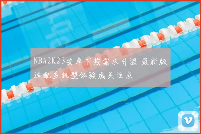 NBA2K23安卓下载需求升温 最新版适配多机型体验成关注点