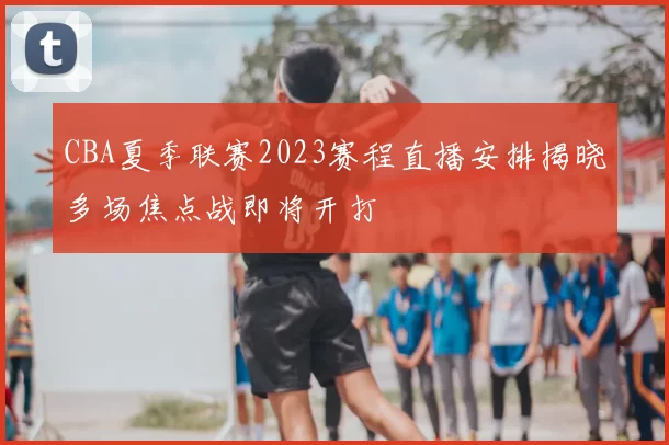 CBA夏季联赛2023赛程直播安排揭晓多场焦点战即将开打