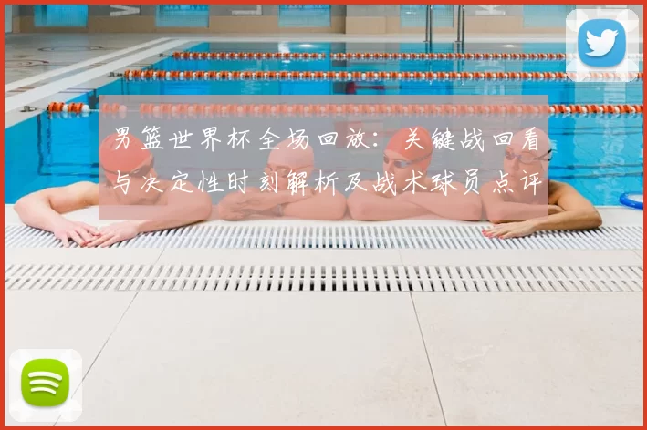 男篮世界杯全场回放：关键战回看与决定性时刻解析及战术球员点评