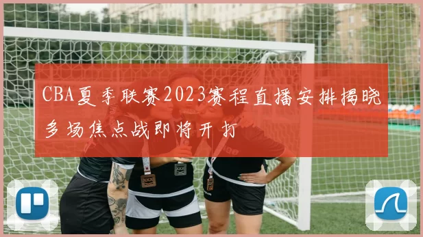 CBA夏季联赛2023赛程直播安排揭晓多场焦点战即将开打