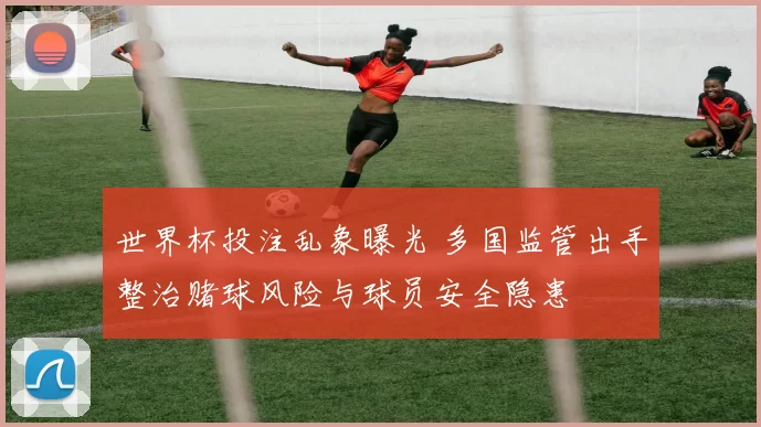 世界杯投注乱象曝光 多国监管出手整治赌球风险与球员安全隐患