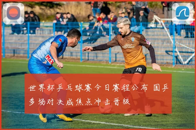 世界杯乒乓球赛今日赛程公布 国乒多场对决成焦点冲击晋级