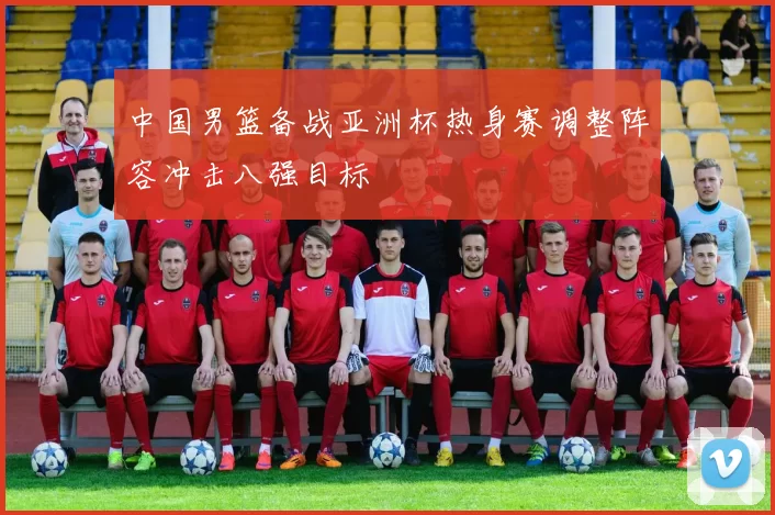 中国男篮备战亚洲杯热身赛调整阵容冲击八强目标