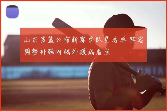 山东男篮公布新赛季队员名单 阵容调整补强内线外援成看点