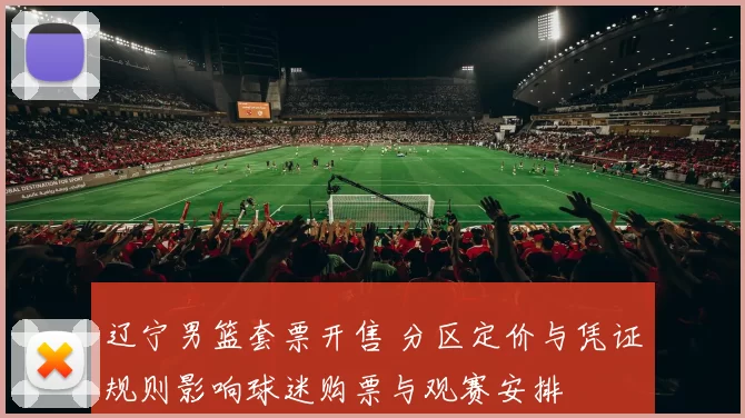 辽宁男篮套票开售 分区定价与凭证规则影响球迷购票与观赛安排