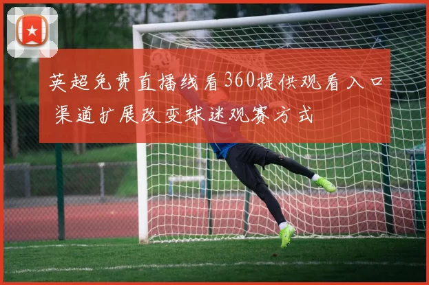 英超免费直播线看360提供观看入口 渠道扩展改变球迷观赛方式