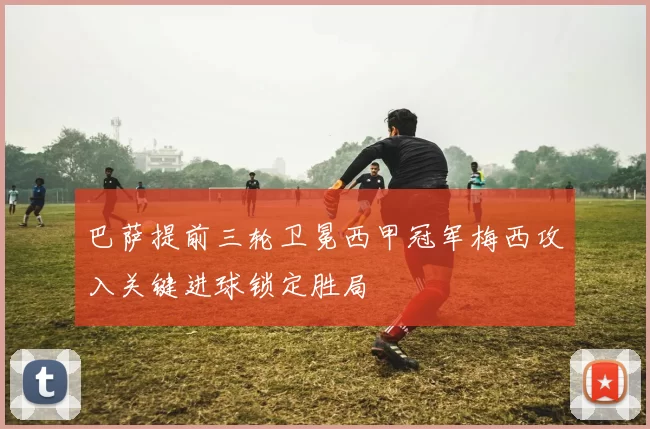 巴萨提前三轮卫冕西甲冠军梅西攻入关键进球锁定胜局