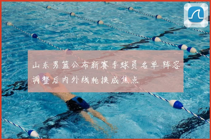 山东男篮公布新赛季球员名单 阵容调整后内外线轮换成焦点