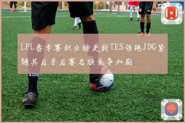 LPL春季赛积分榜更新TES领跑JDG紧随其后季后赛名额竞争加剧