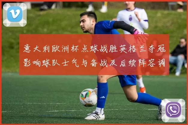 意大利欧洲杯点球战胜英格兰夺冠影响球队士气与备战及后续阵容调整