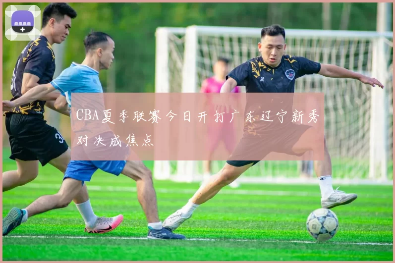 CBA夏季联赛今日开打广东辽宁新秀对决成焦点
