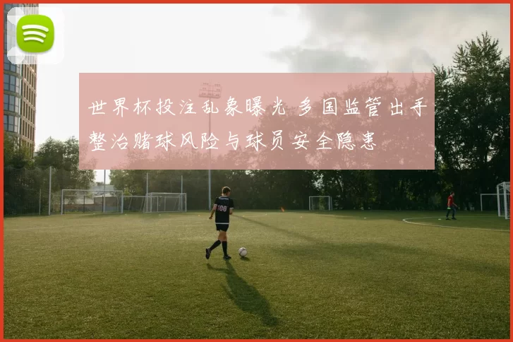世界杯投注乱象曝光 多国监管出手整治赌球风险与球员安全隐患