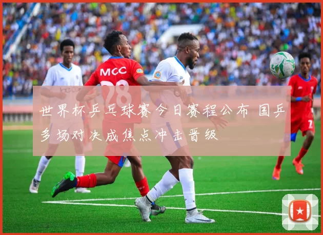 世界杯乒乓球赛今日赛程公布 国乒多场对决成焦点冲击晋级