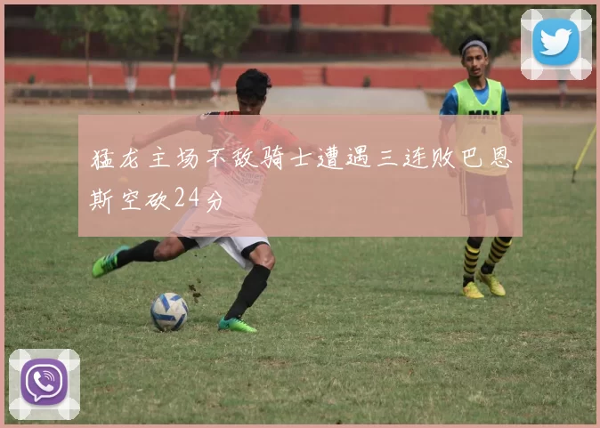 猛龙主场不敌骑士遭遇三连败巴恩斯空砍24分