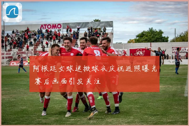 阿根廷女球迷掀球衣庆祝近照曝光 赛后画面引发关注