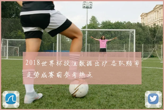2018世界杯投注数据出炉 各队赔率走势成赛前参考热点