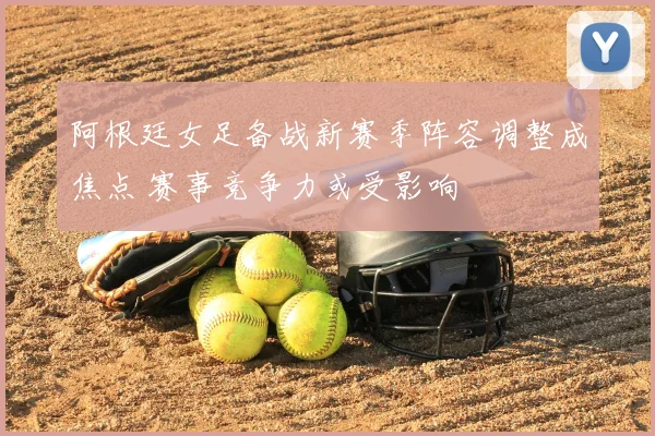 阿根廷女足备战新赛季阵容调整成焦点 赛事竞争力或受影响