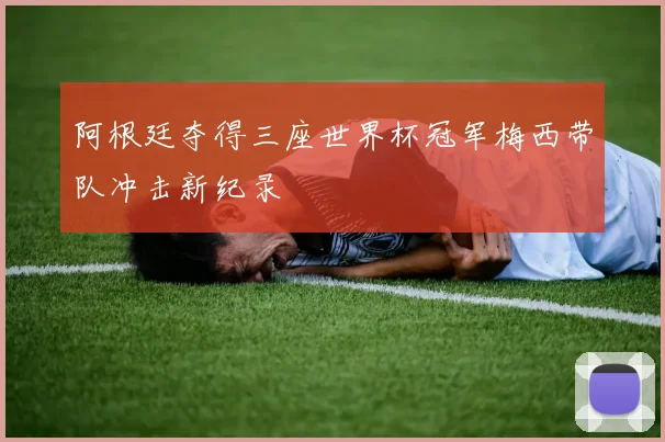 阿根廷夺得三座世界杯冠军梅西带队冲击新纪录