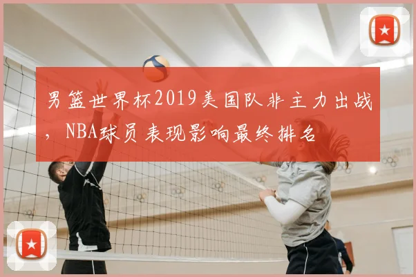 男篮世界杯2019美国队非主力出战,NBA球员表现影响最终排名