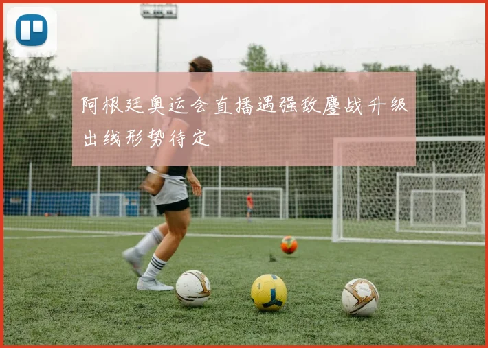 阿根廷奥运会直播遇强敌鏖战升级出线形势待定