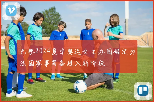 巴黎2024夏季奥运会主办国确定为法国赛事筹备进入新阶段